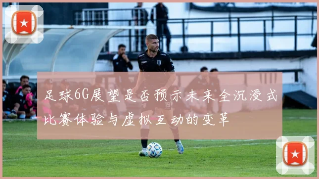 足球6G展望是否预示未来全沉浸式比赛体验与虚拟互动的变革